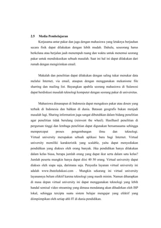 2.5   Media Pembelajaran
      Kerjasama antar pakar dan juga dengan mahasiswa yang letaknya berjauhan
secara fisik dapat dilakukan dengan lebih mudah. Dahulu, seseorang harus
berkelana atau berjalan jauh menempuh ruang dan waktu untuk menemui seorang
pakar untuk mendiskusikan sebuah masalah. Saat ini hal ini dapat dilakukan dari
rumah dengan mengirimkan email.


      Makalah dan penelitian dapat dilakukan dengan saling tukar menukar data
melalui Internet, via email, ataupun dengan menggunakan mekanisme file
sharring dan mailing list. Bayangkan apabila seorang mahasiswa di Sulawesi
dapat berdiskusi masalah teknologi komputer dengan seorang pakar di universitas.


      Mahasiswa dimanapun di Indonesia dapat mengakses pakar atau dosen yang
terbaik di Indonesia dan bahkan di dunia. Batasan geografis bukan menjadi
masalah lagi. Sharing information juga sangat dibutuhkan dalam bidang penelitian
agar penelitian tidak berulang (reinvent the wheel). Hasilhasil penelitian di
perguruan tinggi dan lembaga penelitian dapat digunakan bersamasama sehingga
mempercepat        proses      pengembangan         ilmu     dan      teknologi.
Virtual university merupakan sebuah aplikasi baru bagi Internet. Virtual
university memiliki karakteristik yang scalable, yaitu dapat menyediakan
pendidikan yang diakses oleh orang banyak. Jika pendidikan hanya dilakukan
dalam kelas biasa, berapa jumlah orang yang dapat ikut serta dalam satu kelas?
Jumlah peserta mungkin hanya dapat diisi 40 50 orang. Virtual university dapat
diakses oleh siapa saja, darimana saja. Penyedia layanan virtual university ini
adalah www.ibuteledukasi.com . Mungkin sekarang ini virtual university
layanannya belum efektif karena teknologi yang masih minim. Namun diharapkan
di masa depan virtual university ini dapat menggunakan teknologi yang lebih
handal semisal video streaming yang dimasa mendatang akan dihadirkan oleh ISP
lokal, sehingga tercipta suatu sistem belajar mengajar yang efektif yang
diimpiimpikan oleh setiap ahli IT di dunia pendidikan.
 