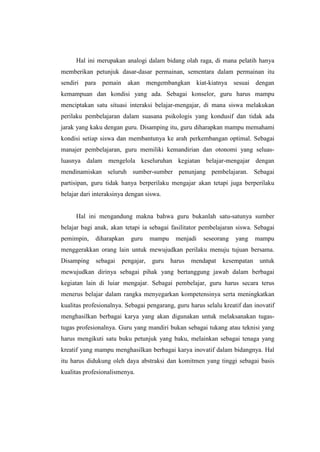Hal ini merupakan analogi dalam bidang olah raga, di mana pelatih hanya
memberikan petunjuk dasar-dasar permainan, sementara dalam permainan itu
sendiri para pemain akan mengembangkan kiat-kiatnya sesuai dengan
kemampuan dan kondisi yang ada. Sebagai konselor, guru harus mampu
menciptakan satu situasi interaksi belajar-mengajar, di mana siswa melakukan
perilaku pembelajaran dalam suasana psikologis yang kondusif dan tidak ada
jarak yang kaku dengan guru. Disamping itu, guru diharapkan mampu memahami
kondisi setiap siswa dan membantunya ke arah perkembangan optimal. Sebagai
manajer pembelajaran, guru memiliki kemandirian dan otonomi yang seluas-
luasnya dalam mengelola keseluruhan kegiatan belajar-mengajar dengan
mendinamiskan seluruh sumber-sumber penunjang pembelajaran. Sebagai
partisipan, guru tidak hanya berperilaku mengajar akan tetapi juga berperilaku
belajar dari interaksinya dengan siswa.


     Hal ini mengandung makna bahwa guru bukanlah satu-satunya sumber
belajar bagi anak, akan tetapi ia sebagai fasilitator pembelajaran siswa. Sebagai
pemimpin,    diharapkan    guru    mampu    menjadi   seseorang    yang    mampu
menggerakkan orang lain untuk mewujudkan perilaku menuju tujuan bersama.
Disamping    sebagai   pengajar,   guru    harus   mendapat   kesempatan    untuk
mewujudkan dirinya sebagai pihak yang bertanggung jawab dalam berbagai
kegiatan lain di luiar mengajar. Sebagai pembelajar, guru harus secara terus
menerus belajar dalam rangka menyegarkan kompetensinya serta meningkatkan
kualitas profesionalnya. Sebagai pengarang, guru harus selalu kreatif dan inovatif
menghasilkan berbagai karya yang akan digunakan untuk melaksanakan tugas-
tugas profesionalnya. Guru yang mandiri bukan sebagai tukang atau teknisi yang
harus mengikuti satu buku petunjuk yang baku, melainkan sebagai tenaga yang
kreatif yang mampu menghasilkan berbagai karya inovatif dalam bidangnya. Hal
itu harus didukung oleh daya abstraksi dan komitmen yang tinggi sebagai basis
kualitas profesionalismenya.
 