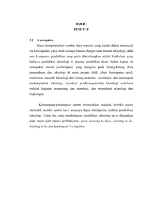 BAB III
                                    PENUTUP


3.1   Kesimpulan
      Guna mempersiapkan sumber daya manusia yang handal dalam memasuki
era kesejagadan, yang salah satunya ditandai dengan sarat muatan teknologi, salah
satu komponen pendidikan yang perlu dikembangkan adalah kurikulum yang
berbasis pendidikan teknologi di jenjang pendidikan dasar. Bahan kajian ini
merupakan materi pembelajaran yang mengacu pada bidang-bidang ilmu
pengetahuan dan teknologi di mana peserta didik diberi kesempatan untuk
membahas masalah teknologi dan kemasyarakatan, memahami dan menangani
produk-produk teknologi, membuat peralatan-peralatan teknologi sederhana
melalui kegiatan merancang dan membuat, dan memahami teknologi dan
lingkungan.


       Kemampuan-kemampuan seperti memecahkan masalah, berpikir secara
alternatif, menilai sendiri hasil karyanya dapat dibelajarkan melalui pendidikan
teknologi. Untuk itu, maka pembelajaran pendidikan teknologi perlu didasarkan
pada empat pilar proses pembelajaran, yaitu: learning to know, learning to do,
learning to be, dan learning to live together.
 