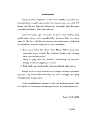 Kata Pengantar

     Puji syukur penulis panjatkan ke hadirat Tuhan Yang Maha Esa, karena atas
rahmat dan kasih sayangNya, penulis dapat menyelesaikan tugas mata kuliah ICT
dengan judul “Peranan Teknologi Informasi dan Komunikasi dalam Kemajuan
Pendidikan di Indonesia” dalam bentuk makalah.

     Dalam penyusunan tugas atau materi ini, tidak sedikit hambatan yang
penulis hadapi. Namun penulis menyadari bahwa kelancaran dalam penyusunan
materi ini tidak lain berkat bantuan, dorongan dan bimbingan dari pihak-pihak
lain. Oleh karena itu penulis mengucapkan terima kasih kepada :

   1. Dosen mata kuliah ICT Bapak Aries Mesya, M.Kom yang telah
       memberikan tugas, petunjuk, dan bimbingan kepada penulis sehingga
       dapat menyelesaikan tugas ini.
   2. Orang tua yang telah turut membantu, membimbing, dan mengatasi
       berbagai kesulitan sehingga tugas ini selesai.
   3. Pihak-pihak yang menjadi sumber materi dalam bentuk media internet.

     Semoga materi ini dapat bermanfaat dan menjadi sumbangan pemikiran
bagi pihak yang membutuhkan, khususnya bagi penulis sehingga tujuan yang
diharapkan dapat tercapai, Amiin.

     Penulis menyadari bahwa makalah ini masih jauh dari kesempurnaan, maka
dari itu kritik dan saran sangat dibutuhkan penulis untuk penyempurnaan makalah.




                                                           Bogor, Oktober 2012




                                                                   Penulis
 