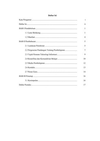 Daftar Isi

Kata Pengantar ..........................................................................................         i

Daftar Isi....................................................................................................   ii

BAB I Pendahuluan ..................................................................................             1

           1.1 Latar Belakang ........................................................................           1

           1.2 Manfaat ....................................................................................      4

BAB II Pembahasan ..................................................................................             5

           2.1 Landasan Pemikiran ................................................................                5

           2.2 Pergeseran Pandangan Tentang Pembelajaran ........................                                 7

           2.3 Tujuh Peranan Teknologi Informasi........................................                          9

           2.4 Kreatifitas dan Kemandirian Belajar .......................................                       10

           2.5 Media Pembelajaran ................................................................               12

           2.6 Kendala....................................................................................       13

           2.7 Peran Guru...............................................................................         14

BAB III Penutup .......................................................................................          16

           3.1 Kesimpulan..............................................................................          16

Daftar Pustaka ...........................................................................................       17
 