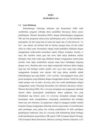 BAB I
                               PENDAHULUAN


1.1   Latar Belakang
      Perkembangan     Teknologi    Informasi   dan   Komunikasi     (TIK)    telah
memberikan pengaruh terhadap dunia pendidikan khususnya dalam proses
pembelajaran. Menurut Rosenberg (2001), dengan berkembangnya penggunaan
TIK ada lima pergeseran dalam proses pembelajaran yaitu: (1) dari pelatihan ke
penampilan, (2) dari ruang kelas di mana dan kapan saja, (3) dari kertas ke “on
line” atau saluran, (4) fasilitas fisik ke fasilitas jaringan kerja, (5) dari waktu
siklus ke waktu nyata. Komunikasi sebagai media pendidikan dilakukan dengan
menggunakan media-media komunikasi seperti telepon, komputer, internet, e-
mail, dsb. Interaksi antara guru dan siswa tidak hanya dilakukan melalui
hubungan tatap muka tetapi juga dilakukan dengan menggunakan media-media
tersebut. Guru dapat memberikan layanan tanpa harus berhadapan langsung
dengan siswa. Demikian pula siswa dapat memperoleh informasi dalam lingkup
yang luas dari berbagai sumber melalui cyber space atau ruang maya dengan
menggunakan komputer atau internet. Hal yang paling mutakhir adalah
berkembangnya apa yang disebut “cyber teaching” atau pengajaran maya, yaitu
proses pengajaran yang dilakukan dengan menggunakan internet. Istilah lain yang
makin poluper saat ini ialah e-learning yaitu satu model pembelajaran dengan
menggunakan media Teknologi Komunikasi dan Informasi khususnya internet.
Menurut Rosenberg (2001; 28), e-learning merupakan satu penggunaan teknologi
internet dalam penyampaian pembelajaran dalam jangkauan luas yang
belandaskan tiga kriteria yaitu: (1) e-learning merupakan jaringan dengan
kemampuan untuk memperbaharui, menyimpan, mendistribusi dan membagi
materi ajar atau informasi, (2) pengiriman sampai ke pengguna terakhir melalui
komputer dengan menggunakan teknologi internet yang standar, (3) memfokuskan
pada pandangan yang paling luas tentang pembelajaran di balik paradigma
pembelajaran tradisional. Saat ini e-learning telah berkembang dalam berbagai
model pembelajaran yang berbasis TIK seperti: CBT (Computer Based Training),
CBI (Computer Based Instruction), Distance Learning, Distance Education, CLE
 
