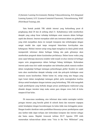(Cybernetic Learning Environment), Desktop Videoconferencing, ILS (Integrated
Learning Syatem), LCC (Learner-Cemterted Classroom), Teleconferencing, WBT
(Web-Based Training), dsb.


     Satu bentuk produk TIK adalah internet yang berkembang pesat di
penghujung abad 20 dan di ambang abad 21. Kehadirannya telah memberikan
dampak yang cukup besar terhadap kehidupan umat manusia dalam berbagai
aspek dan dimensi. Internet merupakan salah satu instrumen dalam era globalisasi
yang telah menjadikan dunia ini menjadi transparan dan terhubungkan dengan
sangat mudah dan cepat tanpa mengenal batas-batas kewilayahan atau
kebangsaan. Melalui internet setiap orang dapat mengakses ke dunia global untuk
memperoleh informasi dalam berbagai bidang dan pada gilirannya akan
memberikan pengaruh dalam keseluruhan perilakunya. Dalam kurun waktu yang
amat cepat beberapa dasawarsa terakhir telah terjadi revolusi internet di berbagai
negara serta penggunaannya dalam berbagai bidang kehidupan. Keberadaan
internet pada masa kini sudah merupakan satu kebutuhan pokok manusia modern
dalam menghadapi berbagai tantangan perkembangan global. Kondisi ini sudah
tentu akan memberikan dampak terhadap corak dan pola-pola kehidupan umat
manusia secara keseluruhan. Dalam kaitan ini, setiap orang atau bangsa yang
ingin lestari dalam menghadapi tantangan global, perlu meningkatkan kualitas
dirinya untuk beradaptasi dengan tuntutan yang berkembang. TIK telah mengubah
wajah pembelajaran yang berbeda dengan proses pembelajaran tradisional yang
ditandai dengan interaksi tatap muka antara guru dengan siswa baik di kelas
maupun di luar kelas.


     Di masa-masa mendatang, arus informasi akan makin meningkat melalui
jaringan internet yang bersifat global di seluruh dunia dan menuntut siapapun
untuk beradaptasi dengan kecenderungan itu kalau tidak mau ketinggalan jaman.
Dengan kondisi demikian maka pendidikan khususnya proses pembelajaran cepat
atau lambat tidak dapat terlepas dari keberadaan komputer dan internet sebagai
alat bantu utama. Majalah Asiaweek terbitan 20-27 Agustus 1999 telah
menurunkan tulisan-tulisan dalam tema "Asia in the New Millenium" yang
 
