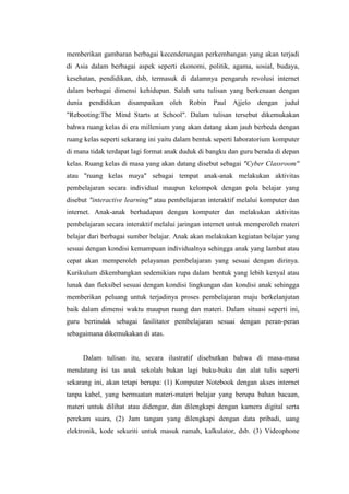memberikan gambaran berbagai kecenderungan perkembangan yang akan terjadi
di Asia dalam berbagai aspek seperti ekonomi, politik, agama, sosial, budaya,
kesehatan, pendidikan, dsb, termasuk di dalamnya pengaruh revolusi internet
dalam berbagai dimensi kehidupan. Salah satu tulisan yang berkenaan dengan
dunia pendidikan     disampaikan    oleh   Robin   Paul   Ajjelo   dengan   judul
"Rebooting:The Mind Starts at School". Dalam tulisan tersebut dikemukakan
bahwa ruang kelas di era millenium yang akan datang akan jauh berbeda dengan
ruang kelas seperti sekarang ini yaitu dalam bentuk seperti laboratorium komputer
di mana tidak terdapat lagi format anak duduk di bangku dan guru berada di depan
kelas. Ruang kelas di masa yang akan datang disebut sebagai "Cyber Classroom"
atau "ruang kelas maya" sebagai tempat anak-anak melakukan aktivitas
pembelajaran secara individual maupun kelompok dengan pola belajar yang
disebut "interactive learning" atau pembelajaran interaktif melalui komputer dan
internet. Anak-anak berhadapan dengan komputer dan melakukan aktivitas
pembelajaran secara interaktif melalui jaringan internet untuk memperoleh materi
belajar dari berbagai sumber belajar. Anak akan melakukan kegiatan belajar yang
sesuai dengan kondisi kemampuan individualnya sehingga anak yang lambat atau
cepat akan memperoleh pelayanan pembelajaran yang sesuai dengan dirinya.
Kurikulum dikembangkan sedemikian rupa dalam bentuk yang lebih kenyal atau
lunak dan fleksibel sesuai dengan kondisi lingkungan dan kondisi anak sehingga
memberikan peluang untuk terjadinya proses pembelajaran maju berkelanjutan
baik dalam dimensi waktu maupun ruang dan materi. Dalam situasi seperti ini,
guru bertindak sebagai fasilitator pembelajaran sesuai dengan peran-peran
sebagaimana dikemukakan di atas.


     Dalam tulisan itu, secara ilustratif disebutkan bahwa di masa-masa
mendatang isi tas anak sekolah bukan lagi buku-buku dan alat tulis seperti
sekarang ini, akan tetapi berupa: (1) Komputer Notebook dengan akses internet
tanpa kabel, yang bermuatan materi-materi belajar yang berupa bahan bacaan,
materi untuk dilihat atau didengar, dan dilengkapi dengan kamera digital serta
perekam suara, (2) Jam tangan yang dilengkapi dengan data pribadi, uang
elektronik, kode sekuriti untuk masuk rumah, kalkulator, dsb. (3) Videophone
 