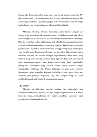 bentuk saku dengan perangkat lunak, akses internet, permainan, musik, dan TV,
(4) Alat-alat musik, (5) Alat olah raga, dan (6) Bingkisan untuk makan siang. Hal
itu menunjukkan bahwa segala kelengkapan anak sekolah di masa itu nanti berupa
perlengkapan yang bernuansa internet sebagai alat bantu belajar.


     Meskipun teknologi informasi komunikasi dalam bentuk komputer dan
internet telah terbukti banyak menunjang proses pembelajaran anak secara lebih
efektif dan produktif, namun di sisi lain masih banyak kelemahan dan kekurangan.
Dari sisi kegairahan kadang-kadang anak-anak lebih bergairah dengan internetnya
itu sendiri dibandingkan dengan materi yang dipelajari. Dapat juga terjadi proses
pembelajaran yang terlalu bersifat individual sehingga mengurangi pembelajaran
yang bersifat sosial. Dari aspek informasi yang diperoleh, tidak terjamin adanya
ketepatan informasi dari internet sehingga sangat berbahaya kalau anak kurang
memiliki sikap kritis terhadap informasi yang diperoleh. Bagi anak-anak sekolah
dasar penggunaan internet yang kurang proporsional dapat mengabaikan
peningkatan kemampuan yang bersifat manual seperti menulis tangan,
menggambar, berhitung, dsb. Dalam hubungan ini guru perlu memiliki
kemampuan dalam mengelola kegiatan pembelajaran secara proporsional dan
demikian pula perlunya kerjasama yang baik dengan orang tua untuk
membimbing anak-anak belajar di rumah masing-masing.


1.2 Manfaat
     Makalah ini diharapkan memberi manfaat bagi pihak-pihak yang
membutuhkan khususnya penulis, yaitu agar mengetahui pemanfaatan ICT dengan
baik dan benar, memanfaatkan ICT dalam pendidikan khususnya untuk
memajukan pendidikan di Indonesia.
 
