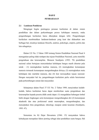 BAB II
                                 PEMBAHASAN


2.1   Landasan Pemikiran
      Mengingat begitu pentingnya peranan kurikulum di dalam sistem
pendidikan dan dalam perkembangan proses kehidupan manusia, maka
pengembangan kurikulum harus dikerjakan dengan teliti. Pengembangan
kurikulum membutuhkan landasan-landasan yang kuat dan didasarkan atas
berbagai hal, misalnya landasan filosofis, analisis, psikologis, empiris, politis dan
lain sebagainya.


      Dalam UU No. 2 Tahun 1989 tentang Sistem Pendidikan Nasional Pasal 4
menegaskan paling tidak terdapat dua tujuan Pendidikan Nasional, yaitu memiliki
pengetahuan dan keterampilan. Menurut Soedijarto (1993: 70) pendidikan
nasional selain bertujuan mencerdaskan kehidupan bangsa masih dituntut pula
untuk : (1) meningkatkan kualitas manusia, (2) meningkatkan kemampuan
manusia termasuk kemampuan mengembangkan dirinya, (3) meningkatkan mutu
kehidupan dan martabat manusia, dan (4) ikut mewujudkan tujuan nasional.
Dengan menyadari hal itu, pengembangan kurikulum perlu selalu berorientasi
pada perkembangan zaman dan masyarakat.


      Selanjutnya dalam Pasal 37 UU No. 2 Tahun 1989, menyiratkan kaidah-
kaidah, bahwa kurikulum harus dapat memberikan suatu pengetahuan dan
keterampilan kepada peserta didik untuk dapat: (1) mengadakan hubungan timbal
balik dengan lingkungan serta kemampuan mengembangkan diri (2) kemampuan
akademik dan atau profesional untuk menerapkan, mengembangkan, dan
menciptakan ilmu pengetahuan, teknologi, maupun untuk kesenian (Soedijarto,
1993: 47).


      Sementara itu Ki Hajar Dewantara (1946: 15) menyatakan bahwa
kebudayaan merupakan faktor penting sebagai akar pendidikan suatu bangsa. Hal
 