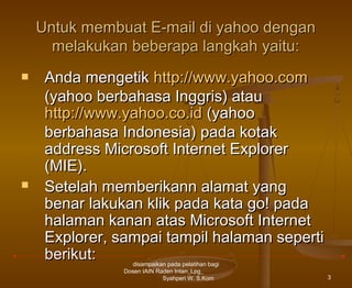 Untuk membuat E-mail di yahoo dengan
melakukan beberapa langkah yaitu:




Anda mengetik http://www.yahoo.com
(yahoo berbahasa Inggris) atau
http://www.yahoo.co.id (yahoo
berbahasa Indonesia) pada kotak
address Microsoft Internet Explorer
(MIE).
Setelah memberikann alamat yang
benar lakukan klik pada kata go! pada
halaman kanan atas Microsoft Internet
Explorer, sampai tampil halaman seperti
berikut:
disampaikan pada pelatihan bagi
Dosen IAIN Raden Intan_Lpg_
Syahperi W. S.Kom

3

 
