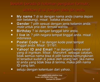 Setelah berada di halaman pengisian formulir,
silahkan di isi dengan data diri anda









My name ? di isi dengan nama anda (nama depan
dan belakang), misal : balaka shadut.
Gender ? pilih sesuai dengan jenis kelamin anda.
male untuk pria dan female wanita.
Birthday ? isi dengan tanggal lahir anda.
I live in ? pilih negara tempat tinggal anda. misal :
indonesia.
Postel Code ? isi dengan kode post tempat
tinggal anda. Misal : 51161.
Yahoo! ID and Email ? isi dengan nama email
yang di inginkan. Misal : Manohr4. sebagai catatan,
tidak semua nama bisa di pilih karena kemungkinan
Id tersebut sudah di pakai oleh orang lain. jika nama
Id anda yang tidak bisa di terima, maka pilih nama
ID yang lain.
setuju dengan ketentuan dari yahoo.
disampaikan pada pelatihan bagi
Dosen IAIN Raden Intan_Lpg_
Syahperi W. S.Kom

6

 