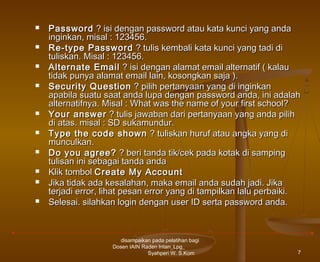 











Password ? isi dengan password atau kata kunci yang anda
inginkan, misal : 123456.
Re-type Password ? tulis kembali kata kunci yang tadi di
tuliskan. Misal : 123456.
Alternate Email ? isi dengan alamat email alternatif ( kalau
tidak punya alamat email lain, kosongkan saja ).
Security Question ? pilih pertanyaan yang di inginkan
apabila suatu saat anda lupa dengan password anda, ini adalah
alternatifnya. Misal : What was the name of your first school?
Your answer ? tulis jawaban dari pertanyaan yang anda pilih
di atas. misal : SD sukamundur.
Type the code shown ? tuliskan huruf atau angka yang di
munculkan.
Do you agree? ? beri tanda tik/cek pada kotak di samping
tulisan ini sebagai tanda anda
Klik tombol Create My Account
Jika tidak ada kesalahan, maka email anda sudah jadi. Jika
terjadi error, lihat pesan error yang di tampilkan lalu perbaiki.
Selesai. silahkan login dengan user ID serta password anda.

disampaikan pada pelatihan bagi
Dosen IAIN Raden Intan_Lpg_
Syahperi W. S.Kom

7

 