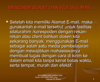 MENGIRIM SURAT DAN FILE DI E-MAIL


Setelah kita memiliki Alamat E-mail, maka
gunakanlah e-mail tersebut untuk fasilitas
silaturahim /korespoden dengan rekanrekan atau client bahkan dosen kita
sekarang banyak menggunakan E-mail
sebagai salah satu media pembelajaran
dengan mewajibkan mahasiswanya
membuat tugas dengan cara di kirim ke
dalam email kita tanpa kenal batas waktu,
serta tempat, murah dan efektif.
disampaikan pada pelatihan bagi
Dosen IAIN Raden Intan_Lpg_
Syahperi W. S.Kom

8

 