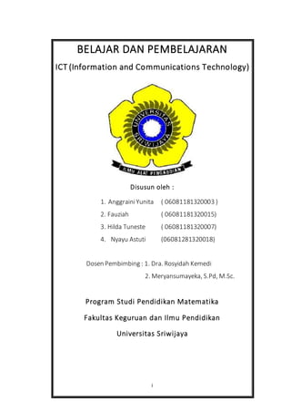 i
BELAJAR DAN PEMBELAJARAN
ICT (Information and Communications Technology)
Disusun oleh :
1. AnggrainiYunita ( 06081181320003 )
2. Fauziah ( 06081181320015)
3. Hilda Tuneste ( 06081181320007)
4. Nyayu Astuti (06081281320018)
Dosen Pembimbing : 1. Dra. Rosyidah Kemedi
2. Meryansumayeka, S.Pd, M.Sc.
Program Studi Pendidikan Matematika
Fakultas Keguruan dan Ilmu Pendidikan
Universitas Sriwijaya
 