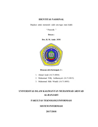 IDENTITAS NASIONAL
Diajukan untuk memenuhi salah satu tugas mata kuliah
“ Pancasila ”
Dosen :
Drs. H. M. Amin .MM
Disusun oleh Kelompok 2 :
1. Ahmad Jazuli (16.71.0084)
2. Muhammad Willy Ardihamsyah (16.71.0015)
3. Muhammad Rifki Winaldi (16.71.0095)
UNIVERSITAS ISLAM KALIMANTAN MUHAMMAD ARSYAD
AL-BANJARY
FAKULTAS TEKNOLOGI INFORMASI
SISTEM INFORMASI
2017/2018
 