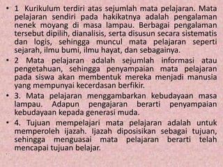 • 1 Kurikulum terdiri atas sejumlah mata pelajaran. Mata
pelajaran sendiri pada hakikatnya adalah pengalaman
nenek moyang di masa lampau. Berbagai pengalaman
tersebut dipilih, dianalisis, serta disusun secara sistematis
dan logis, sehingga muncul mata pelajaran seperti
sejarah, ilmu bumi, ilmu hayat, dan sebagainya.
• 2 Mata pelajaran adalah sejumlah informasi atau
pengetahuan, sehingga penyampaian mata pelajaran
pada siswa akan membentuk mereka menjadi manusia
yang mempunyai kecerdasan berfikir.
• 3. Mata pelajaran menggambarkan kebudayaan masa
lampau. Adapun pengajaran berarti penyampaian
kebudayaan kepada generasi muda.
• 4. Tujuan mempelajari mata pelajaran adalah untuk
memperoleh ijazah. Ijazah diposisikan sebagai tujuan,
sehingga menguasai mata pelajaran berarti telah
mencapai tujuan belajar.
•
 