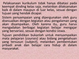 Pelaksanaan kurikulum tidak hanya dibatasi pada
keempat dinding kelas saja, melainkan dilaksanakan
baik di dalam maupun di luar kelas, sesuai dengan
tujuan yang hendak dicapai.
Sistem penyampaian yang dipergunakan oleh guru
disesuaikan dengan kegiatan atau pengalaman yang
akan disampaikan. Oleh karena itu, guru harus
mengadakan berbagai kegiatan belajar mengajar
yang bervariasi, sesuai dengan kondisi siswa.
Tujuan pendidikan bukanlah untuk menyampaikan
mata pelajaran (courses) atau bidang pengetahuan
yang tersusun (subject), melainkan pembentukan
pribadi anak dan belajar cara hidup di dalam
masyarakat.
 