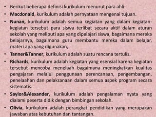 • Berikut beberapa definisi kurikulum menurut para ahli:
• Macdonald, kurikulum adalah pernyataan mengenai tujuan.
• Nunan, kurikulum adalah semua kegiatan yang dalam kegiatan-
kegiatan tersebut para siswa terlibat secara aktif dalam aturan
sekolah yang meliputi apa yang dipelajari siswa, bagaimana mereka
belajarnya, bagaimana guru membantu mereka dalam belajar,
materi apa yang digunakan,
• Tanner&Tanner, kurikulum adalah suatu rencana tertulis.
• Richards, kurikulum adalah kegiatan yang esensial karena kegiatan
tersebut mencoba menelaah bagaimana meningkatkan kualitas
pengajaran melalui penggunaan perencanaan, pengembangan,
penelaahan dan pelaksanaan dalam semua aspek program secara
sistematis.
• Saylor&Alexander, kurikulum adalah pengalaman nyata yang
dialami peserta didik dengan bimbingan sekolah.
• Olivia, kurikulum adalah perangkat pendidikan yang merupakan
jawaban atas kebutuhan dan tantangan.
 