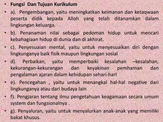 • Fungsi Dan Tujuan Kurikulum
• a). Pengembangan, yaitu meningkatkan keimanan dan ketaqwaan
peserta didik kepada Alloh yang telah ditanamkan dalam
lingkungan keluarga.
• b). Penanaman nilai sebagai pedoman hidup untuk mencari
kebahagiaan hidup di dunia dan di akhirat.
• c). Penyesuaian mental, yaitu untuk menyesuaikan diri dengan
lingkunganya baik fisik maupun lingkungan sosial
• d). Perbaikan, yaitu memperbaiki kesalahan –kesalahan,
kekurangan-kekurangan dan keyakinan pemhaman dan
pengalaman ajaran dalam kehidupan sehari-harI
• e). Pencegahan , yaitu untuk menangkal hal-hal negative dari
lingkunganya atau dari budaya lain
• f). Pengjaran tentang ilmu pengetahuan keagamaan secara umum
system dan fungsionalnya .
• g). Penyaluran, yaitu untuk menyalurkan anak-anak yang memiliki
bakat khusus.
 