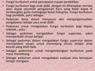 • Fungsi kurikulum untuk pencapaian tujuan pendidikan
• Fungsi kurikulum bagi anak didik ,dengan ini diharapkan mereka
akan dapat sejumlah pengalaman baru yang kelak dapat di
kembangkan guna melengkapi bekal hidupnya. Fungsi kurikulum
bagi pendidik, yaitu sebagai:
• Pedoman kerja dalam menyusun dan mengorganisasikan
pengalaman belajar para anak didik.
• Pedoman untuk mengadakan Fungsi kurikulum bagi kepala
sekolah , yaitu :
• Sebagai pedoman mengadakan fungsi supervise, yakni
memperbaiki situasi belajar.
• Sebagai pedoman dalam mengadakan fungsi supervise dalam
menciptakan situasi untuk menunjang situasi belajar anak
kearah yang lebih baik.
• Sebagai pedonman untuk mengembangkan kurikulum pada
masa mendatang.
• Sebagai pedoman untuk mengadakan evaluasi atas kemajuan
belajar mengajar.
 
