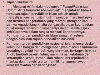 • Tujuan kurikulum.
• Menurut Arifin dalam bukunya “ Pendidikan Islam
Dalam Arus Dinamika Masyarakat” mengatakan bahwa
rumusan tujuan pendidikan Islam adalah untuk
merealisasikan manusia muslim yang beriman, bertaqwa
dan berilmu pengetahuan yang mampu mengabdikan
dirinya kepada Sang Khaliq dengan sikap dan kepribadian
bulat menyerahkan diri kepadaNya dalam segala aspek
kehidupannya dalam rangka mencari keridhoanNya.
Rumusan tujuan pendidikan Islam sangatlah relevan
dengan rumusan tujuan pendidikan nasional.
• Rumusan tujuan pendidikan nasioanal ialah mencerdaskan
kehidupan bangsa dan mengembangkan manusia Indonesia
seutuhnya , yakni manusia yang beriman, bertaqwa kepada
Alloh, berbudi pekerti luhur, memiliki pengetahuan dan
ketrampilan sehat jasmani dan rohani, berkepribadian
mantap dan mandiri ,serta memiliki tanggung jawab
kemasyarakatan dan kebangsaan.
 