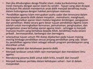 • Dan jika dihubungkan denga filsafat islam ,maka kurikulumnya tentu
mesti menyatu dengan ajaran islam itu sendiri . Tujuan yang akan dicapai
kurikulum PAI adalah membentuk anak didik menjadi berakhlaq mulia ,
dalam hubunganya dengan hakikat penciptaan manusia.
• Pendidikan agama Islam merupakan usaha sadar dan terencana dalam
menyiapkan peserta didik dalam meyakini , memahami, menghayati,
dan mengamalkan ajaran Islam melalui kegiatan bimbingan, pengajaran
dan penelitian. Maka secara garis besar tujuan pendidikan Agama islam
adalah untuk meningkatkan keimanan, pemahaman, penghayatan, dan
pengamalan siswa terhadap ajaran agama Islam , sehingga ia menjadi
manusia muslim yang bertakwa kepada Alloh, berakhlaq mulia secara
pribadi , bermasyarakat, berbangsa dan bernegara.
• selanjutnya tujuan umum PAI diatas dijabarkan pada tujuan masing-
masing lembaga pendidikan sesuai jenjang pendidikan yang ada. Selain
itu pendidikan agama Islam sebagai sebuah program pembelajaran yang
diarahkan untuk:
• Menjaga akidah dan ketakwaan peserta didik
• Menjadi landasan untuk lebih rajin mempelajari dan mendalami ilmu
agama.
• Mendorong peserta didik untuk lebih kritis, kreatif, dan inovatif
• Menjadi landasan perilaku dalam kehidupan sehari - hari di dalam
masyarakat.
 