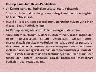 • Konsep Kurikulum Dalam Pendidikan.
• a). Konsep pertama, kurikulum sebagai suatu substansi:
• Suatu kurikulum, dipandang orang sebagai suatu rencana kegiatan
belajar untuk murid-
• murid di sekolah, atau sebagai suatu perangkat tujuan yang ingin
dicapai. Suatu kurikulum juga-
• b). Konsep kedua, adalah kurikulum sebagai suatu sistem:
• Yaitu sistem kurikulum. Sistem kurikulum merupakan bagian dari
sistem persekolahan, sistem pendidikan, bahkan sistem
masyarakat. Suatu sistem kurikulum mencakup struktur personalia,
dan prosedur kerja bagaimana cara menyusun suatu kurikulum,
melaksanakan, mengevaluasi, dan menyempurnakannya. Hasil dari
suatu sistem kurikulum adalah tersusunnya suatu kurikulum, dan
fungsi dari sistem kurikulum adalah bagaimana memelihara
kurikulum agar tetap dinamis.
 