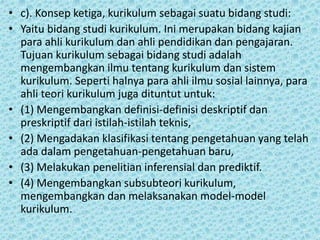 • c). Konsep ketiga, kurikulum sebagai suatu bidang studi:
• Yaitu bidang studi kurikulum. Ini merupakan bidang kajian
para ahli kurikulum dan ahli pendidikan dan pengajaran.
Tujuan kurikulum sebagai bidang studi adalah
mengembangkan ilmu tentang kurikulum dan sistem
kurikulum. Seperti halnya para ahli ilmu sosial lainnya, para
ahli teori kurikulum juga dituntut untuk:
• (1) Mengembangkan definisi-definisi deskriptif dan
preskriptif dari istilah-istilah teknis,
• (2) Mengadakan klasifikasi tentang pengetahuan yang telah
ada dalam pengetahuan-pengetahuan baru,
• (3) Melakukan penelitian inferensial dan prediktif.
• (4) Mengembangkan subsubteori kurikulum,
mengembangkan dan melaksanakan model-model
kurikulum.
 