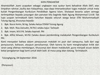 KATA PENGANTAR
Ahamdulillah ,kami ucapakan sebagai ungkapan rasa syukur kami kehadirat Allah SWT, atas
limpahan rahmat ,taufiq dan hidayahnya, saya dapa tmenyelesaikan tugas makalah untuk mata
kuliah Pengembangan Kurikulum Pendidikan Agama Islam. Sholawat beserta salam semoga
terlimpahkan kepada junjungan dan panutan kita baginda Nabi Agung Muhammad S.A.W. Tak
lupa ucapan terimakasih kami haturkan kepada seluruh warga besar STAI Muhammadiyah
Tulung Agung ,khusunya kepada:
1. Bpk. Nurul Amin, M.Ag. Selaku ketua STAIM Tulung Agung
2. Bpk. Moh. Riza Zainudin, M.Pd.I selaku kajur. Tarbiyah
3. Bpk. Imam, M.K.Pd. Selaku kaprodi. PAI
4. Bpk. Afiful Ikhwan, M.Pd.I Selaku dosen pembimbing matakuliah Pengembangan Kurikulum
PAI.
Kami menyadari bahwa dalam penyusunan makalah ini jauh dari sempurna, baik dari segi
penyusunan, bahasan, ataupun penulisannya. Oleh karena itu kami mengharapkan kritik dan
saran yang sifatnya membangun, khususnya dari dosen matakuliah, guna menjadi acuan dalam
bekal pengalaman bagi kami untuk lebih baik di masa yang akan datang. Terimakasih.
TulungAgung, 04 September 2016
(Penyusun)
 