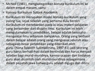 • McNeil (1981), mengkategorikan konsep kurikulum ini ke
dalam empat macam, yaitu:
• Konsep Kurikulum Subjek Akademik
• Kurikulum ini merupakan model konsep kurikulum yang
paling tua, sejak sekolah yang pertama dulu berdiri.
Kurikulum ini menekankan pada isi atau materi pelajaran
yang bersumber dari disiplin ilmu. Kurikulum ini lebih
mengutamakan isi pendidikan, belajar adalah berusaha
menguasai ilmu sebanyak-banyaknya. Orang yang berhasil
dalam belajar adalah orang yang menguasai seluruh atau
sebagaian besar pendidikan yang diberikan oleh
guru. (Nana Syaodih Sukmadinata, 1997:81) Jadi seorang
guru harus berhati-hati dalam bertindak dan harus menjadi
teladan bagi murid-muridnya, karena ucapan dan tindakan
guru akan dicontoh oleh murid-muridnya sebagaimana
dalam pepatah jawa bahwa guru adalah digugu dan ditiru.
 
