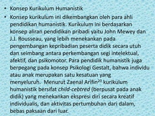 • Konsep Kurikulum Humanistik
• Konsep kurikulum ini dikembangkan oleh para ahli
pendidikan humanistik. Kurikulum ini berdasarkan
konsep aliran pendidikan pribadi yaitu John Mewey dan
J.J. Rousseau, yang lebih menekankan pada
pengembangan kepribadian peserta didik secara utuh
dan seimbang antara perkembangan segi intelektual,
afektif, dan psikomotor. Para pendidik humanistik juga
berpegang pada konsep Psikologi Gestalt, bahwa individu
atau anak merupakan satu kesatuan yang
menyeluruh. Menurut Zaenal Arifin20 kurikulum
humanistik bersifat child-cebtred (berpusat pada anak
didik) yang menekankan ekspresi diri secara kreatif
individualis, dan aktivitas pertumbuhan dari dalam,
bebas paksaan dari luar.
 