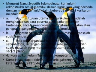 • Menurut Nana Syaodih Sukmadinata kurikulum
rekonstruksi sosial memiliki desain kurikulum yang berbeda
dengan model kurikulum lain, beberapa ciri dari kurikulum
ini adalah:
• a. Asumsi, tujuan utama dari kurikulum ini adalah
menghadapkan para peserta didik pada tantangan-
tantangan, ancaman-ancaman, hambatan-hambatan atau
gangguan-gangguan yang dihadapi manusia.
• b. Kegiatan belajar dipusatkan pada masalah-masalah
sosial mendesak.
• c. Pola-pola organisasi kurikulum disusun seperti
sebuah roda, di tengah-tengahnya sebagai poros dipilih
suatu masalah yang menjadi tema utama dan dibahas
secara pleno.
• 4. Konsep kurikulum Teknologis (kompetensi)
• Kompetensi dapat didefinisikan sebagai pengetahuan,
keterampilan, sikap, dan nilai-nilai
 