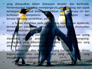 • yang diwujudkan dalam kebiasaan berpikir dan bertindak.
Perkembangan teknologi mempengaruhi setiap bidang dan aspek
kehidupan, termasuk bidang pendidikan. Ada beberapa ciri dari
kurikulum kompetensi yang dikembangkan dari
konsep teknologi pendidikan, yaitu21:
• a Tujuan diarahkan pada penguasaan kemampuan akademik,
kemampuan vokasional, kemampuan pribadi yang dirumuskan
dalam bentuk kompetensi.
• b. Metode yang merupakan kegiatan pembelajaran sering
dipandang sebagai proses mereaksi terhadap perangsang-
perangsang yang diberikan dan apabila terjadi respons yang
diharapkan, respons tersebut diperkuat.
• c. Bahan ajar atau kompetensi yang luas atau besar dirinci
bagian-bagian atau sub kompetensi yang lebih kecil, yang
menggambarkan obyektif.
• d. Evaluasi dilaksanakan pada setiap saat,
 