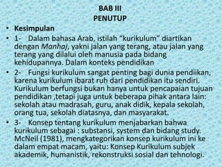 BAB III
PENUTUP
• Kesimpulan
• 1- Dalam bahasa Arab, istilah “kurikulum” diartikan
dengan Manhaj, yakni jalan yang terang, atau jalan yang
terang yang dilalui oleh manusia pada bidang
kehidupannya. Dalam konteks pendidikan
• 2- Fungsi kurikulum sangat penting bagi dunia pendiikan,
karena kurikulum ibarat ruh dari pendidikan itu sendiri.
Kurikulum berfungsi bukan hanya untuk pencapaian tujuan
pendidikan ,tetapi juga untuk beberapa pihak antara lain:
sekolah atau madrasah, guru, anak didik, kepala sekolah,
orang tua, sekolah diatasnya, dan masyarakat.
• 3- Konsep tentang kurikulum menjabarkan bahwa
kurikulum sebagai : substansi, system dan bidang study.
McNeil (1981), mengkategorikan konsep kurikulum ini ke
dalam empat macam, yaitu: Konsep Kurikulum subjek
akademik, humanistik, rekonstruksi sosial dan tehnologi.
 