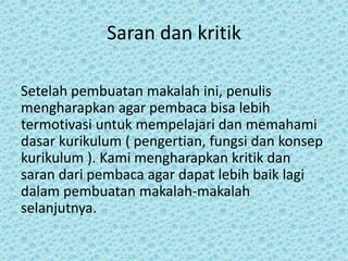 Saran dan kritik
Setelah pembuatan makalah ini, penulis
mengharapkan agar pembaca bisa lebih
termotivasi untuk mempelajari dan memahami
dasar kurikulum ( pengertian, fungsi dan konsep
kurikulum ). Kami mengharapkan kritik dan
saran dari pembaca agar dapat lebih baik lagi
dalam pembuatan makalah-makalah
selanjutnya.
 