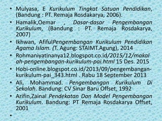 • Mulyasa, E Kurikulum Tingkat Satuan Pendidikan,
(Bandung : PT. Remaja Rosdakarya, 2006).
• Hamalik,Oemar , Dasar-dasar Pengembangan
Kurikulum, (Bandung : PT. Remaja Rosdakarya,
2007)
• Ikhwan, AfifulPengembangan Kurikulum Pendidikan
Agama Islam. (T. Agung: STAIMT.Agung), 2014
• Rohmaniyatinanya12.blogspot.co.id/2015/12/makal
ah-pengembangan-kurikulum-pai.html 15 Des. 2015
• Hobi-online.blogspot.co.id/2013/09/pengembangan-
kurikulum-pai_343.html . Rabu 18 September 2013
• Ali, Mohammad. Pengembangan Kurikulum Di
Sekolah. Bandung: CV Sinar Baru Offset, 1992
• Arifin,Zainal Pendekatan Dan Model Pengembangan
Kurikulum. Bandung: PT Remaja Rosdakarya Offset,
2001
•
 