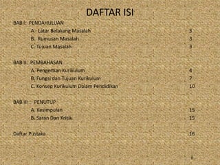DAFTAR ISI
BAB I: PENDAHULUAN
A. Latar Belakang Masalah 3
B. Rumusan Masalah 3
C. Tujuan Masalah 3
BAB II: PEMBAHASAN
A. Pengertian Kurikulum 4
B. Fungsi dan Tujuan Kurikulum 7
C. Konsep Kurikulum Dalam Pendidikan 10
BAB III : PENUTUP
A. Kesimpulan 15
B. Saran Dan Kritik 15
Daftar Pustaka 16
ii
 