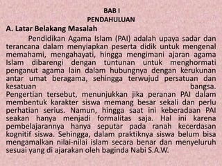 BAB I
PENDAHULUAN
A. Latar Belakang Masalah
Pendidikan Agama Islam (PAI) adalah upaya sadar dan
terancana dalam menyiapkan peserta didik untuk mengenal
memahami, mengahayati, hingga mengimani ajaran agama
Islam dibarengi dengan tuntunan untuk menghormati
penganut agama lain dalam hubungnya dengan kerukunan
antar umat beragama, sehingga terwujud persatuan dan
kesatuan bangsa.
Pengertian tersebut, menunjukkan jika peranan PAI dalam
membentuk karakter siswa memang besar sekali dan perlu
perhatian serius. Namun, hingga saat ini keberadaan PAI
seakan hanya menjadi formalitas saja. Hal ini karena
pembelajarannya hanya seputar pada ranah kecerdasan
kognitif siswa. Sehingga, dalam praktiknya siswa belum bisa
mengamalkan nilai-nilai islam secara benar dan menyeluruh
sesuai yang di ajarakan oleh baginda Nabi S.A.W.
 