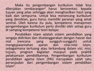 Maka itu pengembangan kurikulum tidak bisa
dikerjakan sembarangan2 harus berorentasi kepada
tujuan yang jelas sehingga akan menghasilkan hasil yang
baik dan sempurna. Untuk bisa merancang kurikulum
yang demikian, guru harus memiliki peranan yang amat
sentral. Oleh karena itu pula, kompetensi manajemen
pengembangan kurikulum perlu dimiliki oleh setiap guru
di samping kompetensi teori belajar.
Pendidikan Islam adalah sistem pendidikan yang
sengaja didirikan dan diselenggarakan dengan hasrat dan
niat (rencana yang sungguh-sungguh) untuk
mengejawantahan ajaran dan nilai-nilai Islam,
sebagaimana tertuang atau terkandung dalam visi, misi,
tujuan, program kegiatan maupun pada praktik
pelaksanaan pendidikannya. Pengembangan kurikulum
pendidikan agama Islam (PAI) merupakan salah satu
perwujudan dari pengembangan sistem pendidikan
Islam3.
 