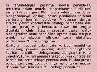 Di tengah-tengah pesatnya inovasi pendidikan,
terutama dalam konteks pengembangan kurikulum,
sering kali para guru PAI merasa kebingungan dalam
menghadapinya. Apalagi inovasi pendidikan tersebut
cenderung bersifat top-down innovation dengan
strategi power coersiveatau strategi pemaksaan dari
atasan (pusat) yang berkuasa. Inovasi ini sengaja
diciptakan oleh atasan sebagai usaha untuk
meningkatkan mutu pendidikan agama Islam ataupun
untuk meningkatkan efisiensi serta efektifitas
pelaksanaan PAI dan sebagainya.
Kurikulum sebagai salah satu variabel pendidikan
memegang peranan penting dalam meningkatkan
kualitas pendidikan. Sebagaimana diungkapkan Nana
Syaodih4, kurikulum memegang kedudukan kunci dalam
pendidikan, serta sebagai penentu arah, isi, dan proses
pendidikan, yang pada akhirnya menentukan macam
dan kualifikasi lulusan suatu lembaga pendidikan.
 