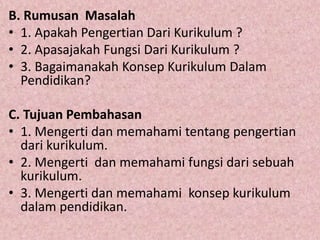 B. Rumusan Masalah
• 1. Apakah Pengertian Dari Kurikulum ?
• 2. Apasajakah Fungsi Dari Kurikulum ?
• 3. Bagaimanakah Konsep Kurikulum Dalam
Pendidikan?
C. Tujuan Pembahasan
• 1. Mengerti dan memahami tentang pengertian
dari kurikulum.
• 2. Mengerti dan memahami fungsi dari sebuah
kurikulum.
• 3. Mengerti dan memahami konsep kurikulum
dalam pendidikan.
 