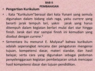 BAB II
PEMBAHASAN
• Pengertian Kurikulum
• . Kata “Kurikulum”berasal dari kata Yunani yang semula
digunakan dalam bidang olah raga, yaitu currere yang
berarti jarak tempuh lari, yakni jarak yang harus
ditempuh dalam kegiatan berlari mulai dari star hingga
finish. Jarak dari star sampai finish ini kemudian yang
disebut dengan currere.5
• Sementara itu menurut E. Mulyasa8 bahwa kurikulum
adalah seperangkat rencana dan pengaturan mengenai
tujuan, kompetensi dasar, materi standar, dan hasil
belajar, serta cara yang digunakan sebagai pedoman
penyelenggaraan kegiatan pembelajaran untuk mencapai
hasil kompetensi dasar dan tujuan pendidikan.
 