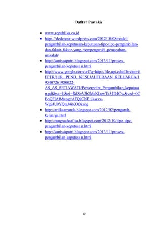 Daftar Pustaka 
 www.republika.co.id 
 https://dedeneur.wordpress.com/2012/10/08model-pengambilan- 
keputusan-keputusan-tipe-tipe-pengambilan-dan- 
faktor-faktor-yang-mempengaruhi-pemecahan-masalah/ 
 http://kanissaputri.blogspot.com/2013/11/proses-pengambilan- 
keputusan.html 
 http://www.google.com/url?q=http://file.upi.edu/Direktori/ 
FPTK/JUR._PEND._KESEJAHTERAAN_KELUARGA/1 
95407261980022- 
AS_AS_SETIAWATI/Powerpoint_Pengambilan_keputusa 
n.pdf&sa=U&ei=RdZeVJb2McKLuwTe54D4Cw&ved=0C 
BoQFjAB&usg=AFQjCNF1J4wvz- 
WgSJU9YQtaJ4iKOtXzeg 
 http://artikaamanda.blogspot.com/2012/02/pengaruh-keluarga. 
10 
html 
 http://nuugraahaailsa.blogspot.com/2012/10/tipe-tipe-pengambilan- 
keputusan.html 
 http://kanissaputri.blogspot.com/2013/11/proses-pengambilan- 
keputusan.html 
