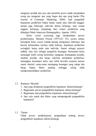 mengenai produk dan jasa dan memiliki posisi untuk meyakinkan 
orang tua mengenai apa yang bagus dan apa yang buruk (The 
Journal of Consumer Marketing, 2004). Jadi pengambil 
keputusan pembelian bukan hanya suami atau individu tunggal, 
namun juga beberapa individu dalam keluarga, atau semua 
anggota keluarga, tergantung dari situasi pembelian yang 
dihadapi (Mark American Demographics, Agustus 1993). 
Kelas sosial seseorang juga membedakan proses 
pembeliannya. Menurut Prasad (1975:42- 47), secara umum, 
kelompok kelas sosial rendah kurang mempunyai informasi dan 
karena kebanyakan istrinya tidak bekerja, keputusan pembelian 
seringkali hanya pada satu individu. Suami sebagai pencari 
nafkah, atau istri sebagai pengelola keuangan. Konsumen kelas 
menengah lebih sering berdiskusi mengenai kemampuan produk, 
manfaat produk, dan harga sebelum melakukan pembelian. 
Sedangkan konsumen kelas atas lebih bersifat otonomi karena 
suami danistri sama-sama memegang keuangan yang cukup dan 
harga bukan faktor penting sehingga saling tidak 
mempermasalahkan pembelian. 
2 
1.2 Rumusan Masalah 
1. Apa yang dimaksud pengambilan keputusan dalam keluarga? 
2. Bagaimana proses pengambilan keputusan dalam keluarga? 
3. Bagaimana tipe pengambilan keputusan dalam keluarga? 
4. Apa saja aspek dan faktor yang mempengaruhi pengambilan 
keputusan? 
1.3 Tujuan 
Untuk proses pembelajaran, pengetahuan tentang proses 
pengambilan keputusan dalam keluarga. 
 