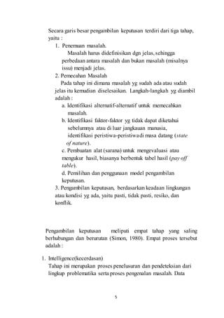 Secara garis besar pengambilan keputusan terdiri dari tiga tahap, 
yaitu : 
5 
1. Penemuan masalah. 
Masalah harus didefinisikan dgn jelas, sehingga 
perbedaan antara masalah dan bukan masalah (misalnya 
issu) menjadi jelas. 
2. Pemecahan Masalah 
Pada tahap ini dimana masalah yg sudah ada atau sudah 
jelas itu kemudian diselesaikan. Langkah-langkah yg diambil 
adalah : 
a. Identifikasi alternatif-alternatif untuk memecahkan 
masalah. 
b. Identifikasi faktor-faktor yg tidak dapat diketahui 
sebelumnya atau di luar jangkauan manusia, 
identifikasi peristiwa-peristiwa di masa datang (state 
of nature). 
c. Pembuatan alat (sarana) untuk mengevaluasi atau 
mengukur hasil, biasanya berbentuk tabel hasil (pay off 
table). 
d. Pemilihan dan penggunaan model pengambilan 
keputusan. 
3. Pengambilan keputusan, berdasarkan keadaan lingkungan 
atau kondisi yg ada, yaitu pasti, tidak pasti, resiko, dan 
konflik. 
Pengambilan keputusan meliputi empat tahap yang saling 
berhubungan dan berurutan (Simon, 1980). Empat proses tersebut 
adalah : 
1. Intelligence(kecerdasan) 
Tahap ini merupakan proses penelusuran dan pendeteksian dari 
lingkup problematika serta proses pengenalan masalah. Data 
 