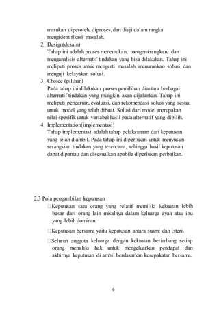 masukan diperoleh, diproses, dan diuji dalam rangka 
mengidentifikasi masalah. 
6 
2. Design(desain) 
Tahap ini adalah proses menemukan, mengembangkan, dan 
menganalisis alternatif tindakan yang bisa dilakukan. Tahap ini 
meliputi proses untuk mengerti masalah, menurunkan solusi, dan 
menguji kelayakan solusi. 
3. Choice (pilihan) 
Pada tahap ini dilakukan proses pemilihan diantara berbagai 
alternatif tindakan yang mungkin akan dijalankan. Tahap ini 
meliputi pencarian, evaluasi, dan rekomendasi solusi yang sesuai 
untuk model yang telah dibuat. Solusi dari model merupakan 
nilai spesifik untuk variabel hasil pada alternatif yang dipilih. 
4. Implementation(implementasi) 
Tahap implementasi adalah tahap pelaksanaan dari keputusan 
yang telah diambil. Pada tahap ini diperlukan untuk menyusun 
serangkian tindakan yang terencana, sehingga hasil keputusan 
dapat dipantau dan disesuaikan apabila diperlukan perbaikan. 
2.3 Pola pengambilan keputusan 
tan lebih 
besar dari orang lain misalnya dalam keluarga ayah atau ibu 
yang lebih dominan. 
. 
keluarga dengan kekuatan berimbang setiap 
orang memiliki hak untuk mengeluarkan pendapat dan 
akhirnya keputusan di ambil berdasarkan kesepakatan bersama. 
 