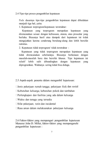 2.4 Tipe-tipe proses pengambilan keputusan 
Pada dasarnya tipe-tipe pengambilan keputusan dapat dibedakan 
menjadi tiga hal, yaitu: 
1. Keputusan terprogram/keputusan terstruktur: 
Keputusan yang terprogram merupakan keputusan yang 
direncanakan sesuai dengan kebiasaan, aturan, atau prosedur yang 
berlaku. Biasanya hasil atau dampak dari keputusan ini tidak 
mengejutkan karena cenderung berulang-ulang dan lebih bersifat 
rutinitas. 
2. Keputusan tidak terprogram/ tidak terstruktur : 
Keputusan yang tidak terprogram merupakan keputusan yang 
tidak direncanakan sebelumnya. Biasanya berkenaan dengan 
masalah-masalah baru dan bersifat khusus. Tipe keputusan ini 
relatif lebih sulit dibandingkan dengan keputusan yang 
diprogramkan. Waktunya sering tidak bisa diduga. 
2.5 Aspek-aspek penentu dalam mengambil keputusan: 
7 
dan sosial 
2.6 Faktor-faktor yang mempengari pengambilan keputusan 
Menurut John D. Millet, faktor-faktor yang mempengaruhi 
pengambilan keputusan : 
 