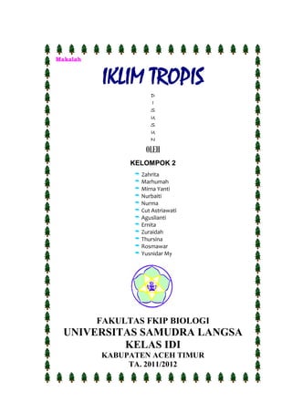 Makalah
IKLIM TROPIS
D
I
S
U
S
U
N
OLEH
KELOMPOK 2
FAKULTAS FKIP BIOLOGI
UNIVERSITAS SAMUDRA LANGSA
KELAS IDI
KABUPATEN ACEH TIMUR
TA. 2011/2012
 Zahrita
 Marhumah
 Mirna Yanti
 Nurbaiti
 Nurma
 Cut Astriawati
 Aguslianti
 Ernita
 Zuraidah
 Thursina
 Rosmawar
 Yusnidar My
 