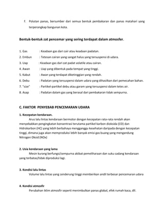 f. Polutan panas, bersumber dari semua bentuk pembakaran dan panas matahari yang
          terperangkap bangunan kota.


Bentuk-bentuk zat pencemar yang sering terdapat dalam atmosfer.


1. Gas           : Keadaan gas dari cair atau keadaan padatan.
2. Embun         : Tetesan cairan yang sangat halus yang tersuspensi di udara.
3. Uap          : Keadaan gas dari zat padat volatile atau cairan.
4. Awan          : Uap yang dibentuk pada tempat yang tinggi.
5. Kabut         : Awan yang terdapat diketinggian yang rendah.
6. Debu          : Padatan yang tersuspensi dalam udara yang dihasilkan dari pemecahan bahan.
7. "size"        : Partikel-partikel debu atau garam yang tersuspensi dalam tetes air.
8. Asap          : Padatan dalam gas yang berasal dari pembakaran tidak sempurna.



C. FAKTOR PENYEBAB PENCEMARAN UDARA
1. Kecepatan kendaraan.
        Arus lalu lintas kendaraan bermotor dengan kecepatan rata-rata rendah akan
menyebabkan pengingkatan konsentrasi terutama partikel karbon dioksida (CO) dan
Hidrokarbon (HC) yang lebih berbahaya mengganggu kesehatan daripada dengan kecepatan
tinggi, dimana juga akan memproduksi lebih banyak emisi gas buang yang mengandung
Nitrogen Oksid (NOx)


2. Usia kendaraan yang lama
        Mesin kurang berfungsi/sempurna akibat pemeliharaan dan suku cadang kendaraan
yang terbatas/tidak diproduksi lagi.


3. Kondisi lalu lintas
       Volume lalu lintas yang cenderung tinggi memberikan andil terbesar pencemaran udara


4. Kondisi atmosfir
       Perubahan iklim atmosfir seperti menimbulkan panas global, efek rumah kaca, dll.
 