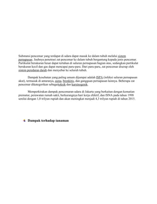 Substansi pencemar yang terdapat di udara dapat masuk ke dalam tubuh melalui sistem
pernapasan. Jauhnya penetrasi zat pencemar ke dalam tubuh bergantung kepada jenis pencemar.
Partikulat berukuran besar dapat tertahan di saluran pernapasan bagian atas, sedangkan partikulat
berukuran kecil dan gas dapat mencapai paru-paru. Dari paru-paru, zat pencemar diserap oleh
sistem peredaran darah dan menyebar ke seluruh tubuh.

        Dampak kesehatan yang paling umum dijumpai adalah ISPA (infeksi saluran pernapasan
akut), termasuk di antaranya, asma, bronkitis, dan gangguan pernapasan lainnya. Beberapa zat
pencemar dikategorikan sebagaitoksik dan karsinogenik.

        Memperkirakan dampak pencemaran udara di Jakarta yang berkaitan dengan kematian
prematur, perawatan rumah sakit, berkurangnya hari kerja efektif, dan ISNA pada tahun 1998
senilai dengan 1,8 trilyun rupiah dan akan meningkat menjadi 4,3 trilyun rupiah di tahun 2015.




       Dampak terhadap tanaman
 