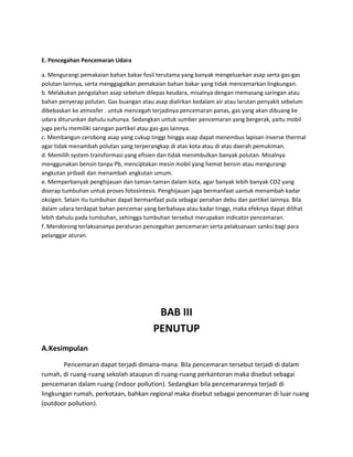 E. Pencegahan Pencemaran Udara

a. Mengurangi pemakaian bahan bakar fosil terutama yang banyak mengeluarkan asap serta gas-gas
polutan lainnya, serta menggagalkan pemakaian bahan bakar yang tidak mencemarkan lingkungan.
b. Melakukan pengolahan asap sebelum dilepas keudara, misalnya dengan memasang saringan atau
bahan penyerap polutan. Gas buangan atau asap dialirkan kedalam air atau larutan penyakit sebelum
dibebaskan ke atmosfer . untuk mencegah terjadinya pencemaran panas, gas yang akan dibuang ke
udara diturunkan dahulu suhunya. Sedangkan untuk sumber pencemaran yang bergerak, yaitu mobil
juga perlu memiliki saringan partikel atau gas-gas lainnya.
c. Membangun cerobong asap yang cukup tinggi hingga asap dapat menembus lapisan inverse thermal
agar tidak menambah polutan yang terperangkap di atas kota atau di atas daerah pemukiman.
d. Memilih system transformasi yang efisien dan tidak menimbulkan banyak polutan. Misalnya
menggunakan bensin tanpa Pb, menciptakan mesin mobil yang hemat bensin atau mengurangi
angkutan pribadi dan menambah angkutan umum.
e. Memperbanyak penghijauan dan taman-taman dalam kota, agar banyak lebih banyak CO2 yang
diserap tumbuhan untuk proses fotosintesis. Penghijauan juga bermanfaat uantuk menambah kadar
oksigen. Selain itu tumbuhan dapat bermanfaat pula sebagai penahan debu dan partikel lainnya. Bila
dalam udara terdapat bahan pencemar yang berbahaya atau kadar tinggi, maka efeknya dapat dilihat
lebih dahulu pada tumbuhan, sehingga tumbuhan tersebut merupakan indicator pencemaran.
f. Mendorong terlaksananya peraturan pencegahan pencemaran serta pelaksanaan sanksi bagi para
pelanggar aturan.




                                          BAB III
                                         PENUTUP
A.Kesimpulan
        Pencemaran dapat terjadi dimana-mana. Bila pencemaran tersebut terjadi di dalam
rumah, di ruang-ruang sekolah ataupun di ruang-ruang perkantoran maka disebut sebagai
pencemaran dalam ruang (indoor pollution). Sedangkan bila pencemarannya terjadi di
lingkungan rumah, perkotaan, bahkan regional maka disebut sebagai pencemaran di luar ruang
(outdoor pollution).
 