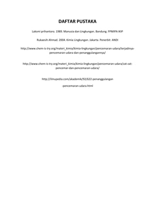 DAFTAR PUSTAKA
        Laksmi prihantoro. 1989. Manusia dan Lingkungan. Bandung. FPMIPA IKIP

            Rukaesih Ahmad. 2004. Kimia Lingkungan. Jakarta. Penerbit: ANDI

http://www.chem-is-try.org/materi_kimia/kimia-lingkungan/pencemaran-udara/terjadinya-
                     pencemaran-udara-dan-penanggulangannya/


 http://www.chem-is-try.org/materi_kimia/kimia-lingkungan/pencemaran-udara/zat-zat-
                          pencemar-dan-pencemaran-udara/


               http://ilmupedia.com/akademik/92/622-penanggulangan

                               -pencemaran-udara.html
 