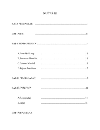 DAFTAR ISI


KATA PENGANTAR                   ..........................................................................................i



DAFTAR ISI                       .........................................................................................ii



BAB I. PENDAHULUAN .......................................................................................1



        A.Latar Belakang                   ................................................................................1

        B.Rumusan Masalah                  ................................................................................1

        C.Batasan Masalah                  ................................................................................1

        D.Tujuan Penulisan                 ................................................................................2



BAB II. PEMBAHASAN                         ................................................................................3



BAB III. PENUTUP                           ..............................................................................14



        A.Kesimpulan                       .............................................................................14

        B.Saran                            .............................................................................15



DAFTAR PUSTAKA
 